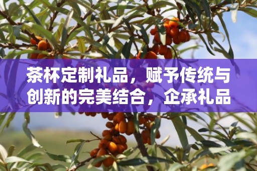 茶杯定制礼品，赋予传统与创新的完美结合，企承礼品供应链的独特魅力